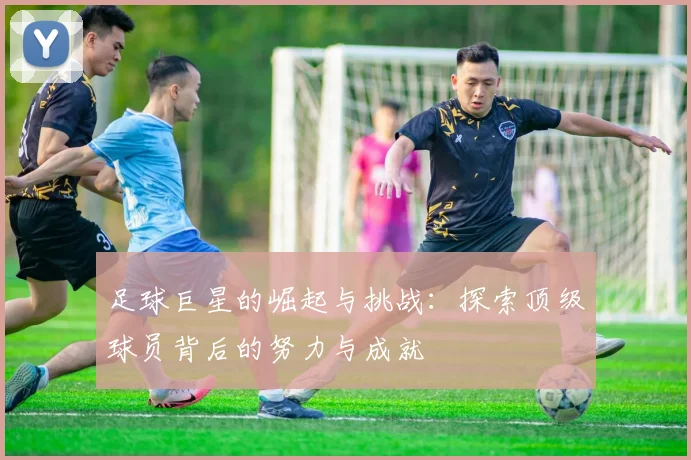 足球巨星的崛起与挑战：探索顶级球员背后的努力与成就