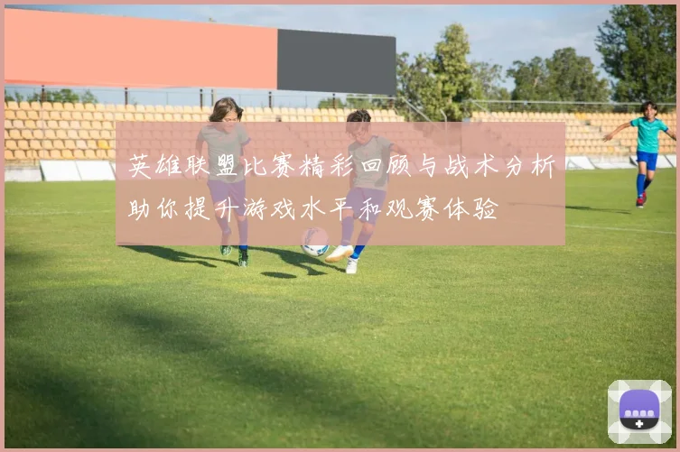 英雄联盟比赛精彩回顾与战术分析助你提升游戏水平和观赛体验