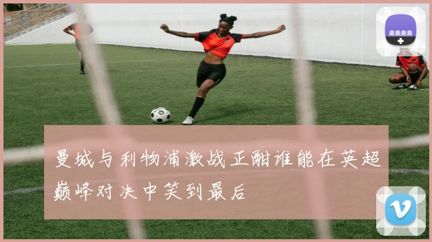 曼城与利物浦激战正酣谁能在英超巅峰对决中笑到最后