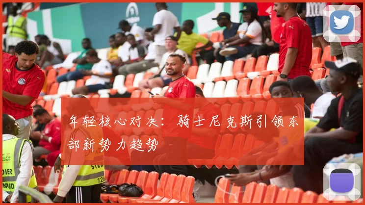 年轻核心对决：骑士尼克斯引领东部新势力趋势