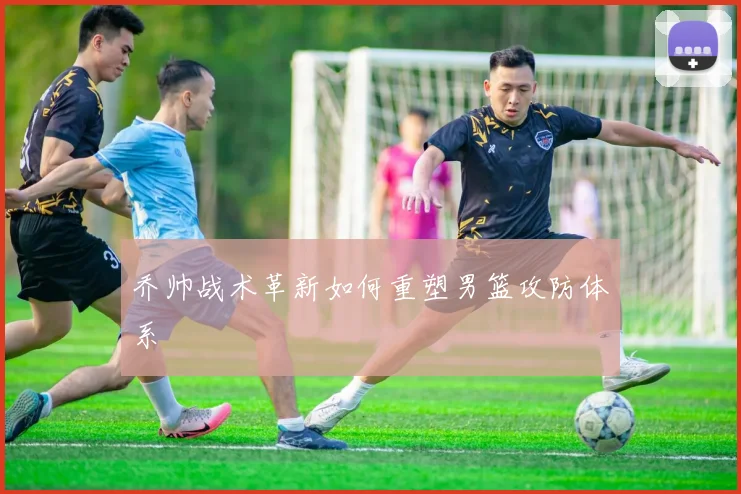 乔帅战术革新如何重塑男篮攻防体系