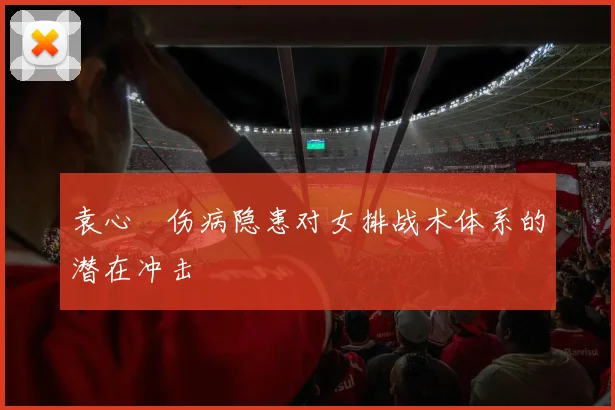 袁心玥伤病隐患对女排战术体系的潜在冲击