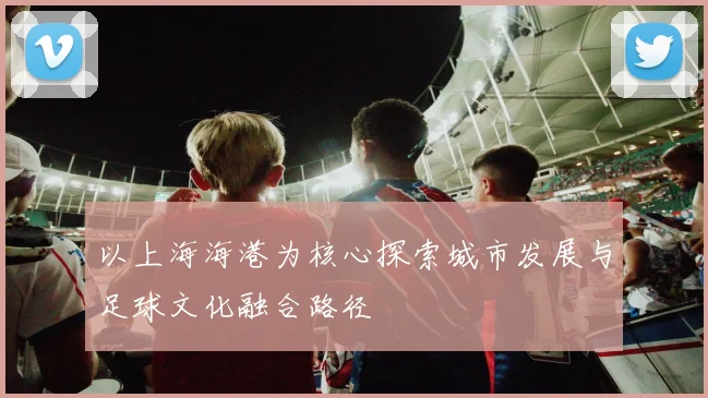 以上海海港为核心探索城市发展与足球文化融合路径
