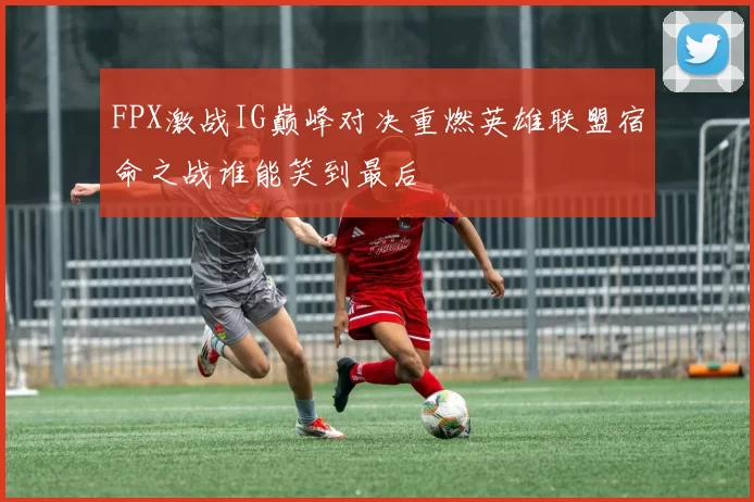 FPX激战IG巅峰对决重燃英雄联盟宿命之战谁能笑到最后