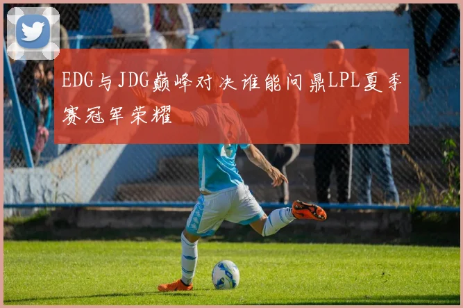 EDG与JDG巅峰对决谁能问鼎LPL夏季赛冠军荣耀