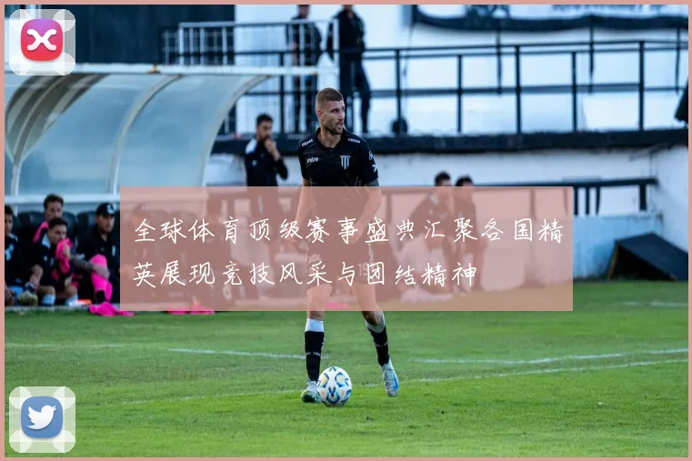 全球体育顶级赛事盛典汇聚各国精英展现竞技风采与团结精神