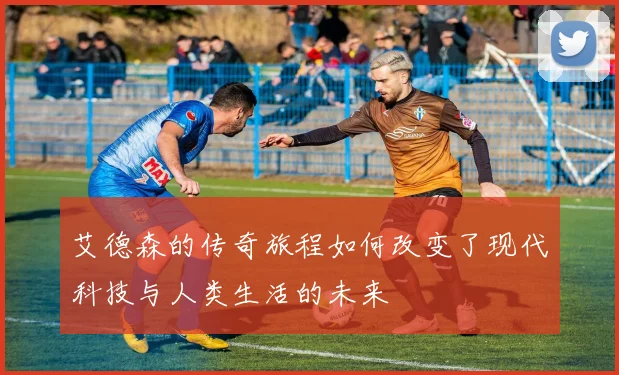 艾德森的传奇旅程如何改变了现代科技与人类生活的未来