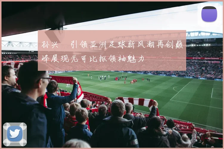孙兴慜引领亚洲足球新风潮再创巅峰展现无可比拟领袖魅力