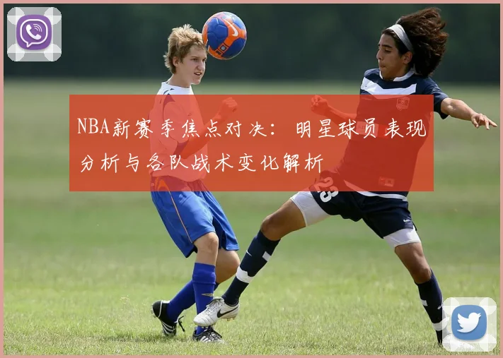 NBA新赛季焦点对决：明星球员表现分析与各队战术变化解析