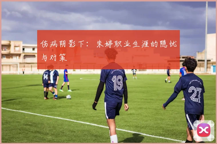 伤病阴影下：朱婷职业生涯的隐忧与对策