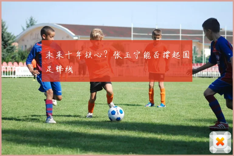 未来十年核心？张玉宁能否撑起国足锋线