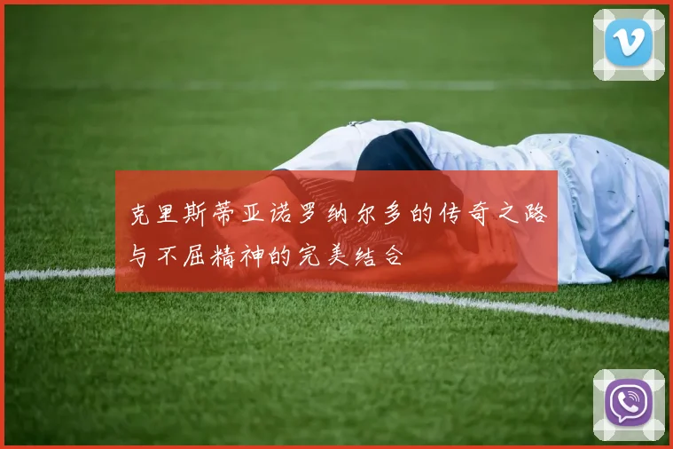 克里斯蒂亚诺罗纳尔多的传奇之路与不屈精神的完美结合