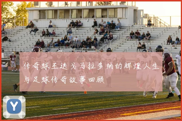 传奇球王迭戈马拉多纳的辉煌人生与足球传奇故事回顾