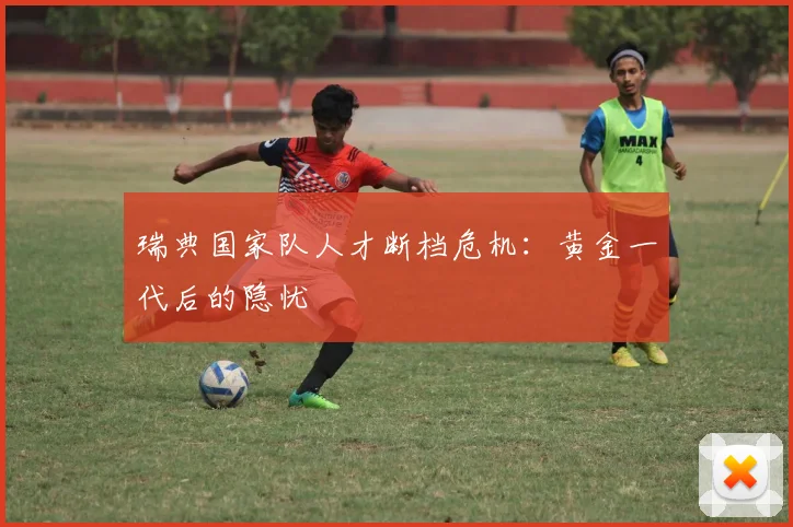 瑞典国家队人才断档危机：黄金一代后的隐忧