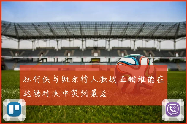 独行侠与凯尔特人激战正酣谁能在这场对决中笑到最后